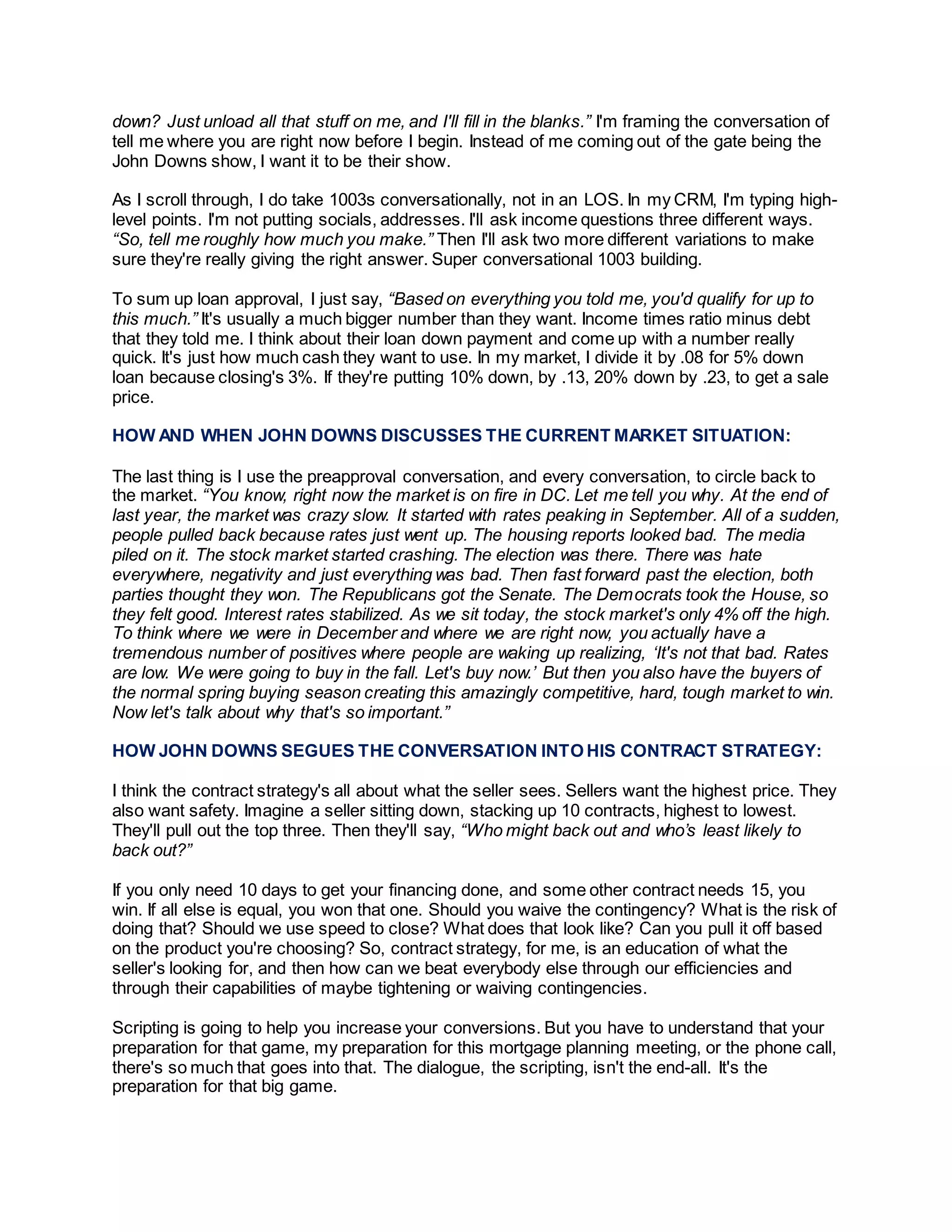 down? Just unload all that stuff on me, and I'll fill in the blanks.” I'm framing the conversation of
tell me where you are right now before I begin. Instead of me coming out of the gate being the
John Downs show, I want it to be their show.
As I scroll through, I do take 1003s conversationally, not in an LOS. In my CRM, I'm typing high-
level points. I'm not putting socials, addresses. I'll ask income questions three different ways.
“So, tell me roughly how much you make.” Then I'll ask two more different variations to make
sure they're really giving the right answer. Super conversational 1003 building.
To sum up loan approval, I just say, “Based on everything you told me, you'd qualify for up to
this much.” It's usually a much bigger number than they want. Income times ratio minus debt
that they told me. I think about their loan down payment and come up with a number really
quick. It's just how much cash they want to use. In my market, I divide it by .08 for 5% down
loan because closing's 3%. If they're putting 10% down, by .13, 20% down by .23, to get a sale
price.
HOW AND WHEN JOHN DOWNS DISCUSSES THE CURRENT MARKET SITUATION:
The last thing is I use the preapproval conversation, and every conversation, to circle back to
the market. “You know, right now the market is on fire in DC. Let me tell you why. At the end of
last year, the market was crazy slow. It started with rates peaking in September. All of a sudden,
people pulled back because rates just went up. The housing reports looked bad. The media
piled on it. The stock market started crashing. The election was there. There was hate
everywhere, negativity and just everything was bad. Then fast forward past the election, both
parties thought they won. The Republicans got the Senate. The Democrats took the House, so
they felt good. Interest rates stabilized. As we sit today, the stock market's only 4% off the high.
To think where we were in December and where we are right now, you actually have a
tremendous number of positives where people are waking up realizing, ‘It's not that bad. Rates
are low. We were going to buy in the fall. Let's buy now.’ But then you also have the buyers of
the normal spring buying season creating this amazingly competitive, hard, tough market to win.
Now let's talk about why that's so important.”
HOW JOHN DOWNS SEGUES THE CONVERSATION INTO HIS CONTRACT STRATEGY:
I think the contract strategy's all about what the seller sees. Sellers want the highest price. They
also want safety. Imagine a seller sitting down, stacking up 10 contracts, highest to lowest.
They'll pull out the top three. Then they'll say, “Who might back out and who’s least likely to
back out?”
If you only need 10 days to get your financing done, and some other contract needs 15, you
win. If all else is equal, you won that one. Should you waive the contingency? What is the risk of
doing that? Should we use speed to close? What does that look like? Can you pull it off based
on the product you're choosing? So, contract strategy, for me, is an education of what the
seller's looking for, and then how can we beat everybody else through our efficiencies and
through their capabilities of maybe tightening or waiving contingencies.
Scripting is going to help you increase your conversions. But you have to understand that your
preparation for that game, my preparation for this mortgage planning meeting, or the phone call,
there's so much that goes into that. The dialogue, the scripting, isn't the end-all. It's the
preparation for that big game.
 