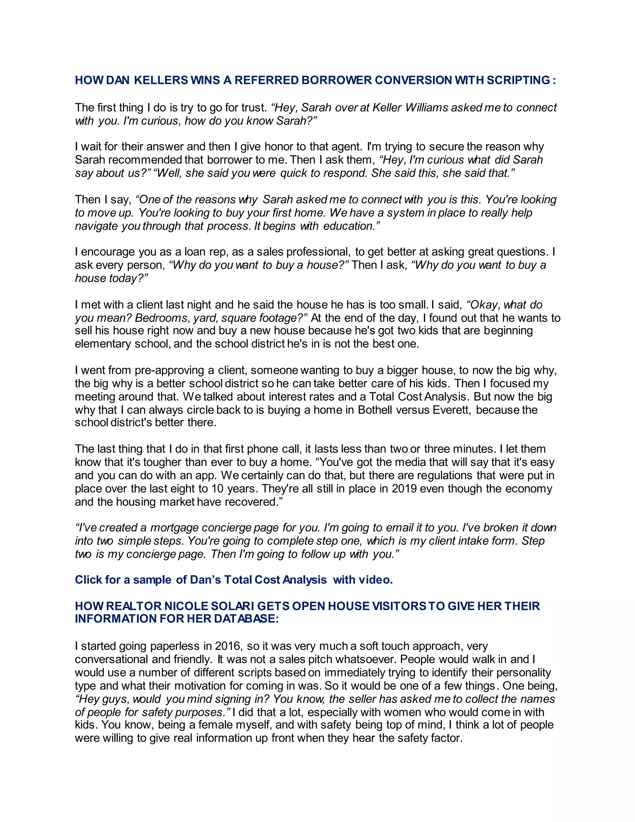 HOW DAN KELLERS WINS A REFERRED BORROWER CONVERSION WITH SCRIPTING :
The first thing I do is try to go for trust. “Hey, Sarah over at Keller Williams asked me to connect
with you. I'm curious, how do you know Sarah?”
I wait for their answer and then I give honor to that agent. I'm trying to secure the reason why
Sarah recommended that borrower to me. Then I ask them, “Hey, I'm curious what did Sarah
say about us?” “Well, she said you were quick to respond. She said this, she said that.”
Then I say, “One of the reasons why Sarah asked me to connect with you is this. You're looking
to move up. You're looking to buy your first home. We have a system in place to really help
navigate you through that process. It begins with education.”
I encourage you as a loan rep, as a sales professional, to get better at asking great questions. I
ask every person, “Why do you want to buy a house?” Then I ask, “Why do you want to buy a
house today?”
I met with a client last night and he said the house he has is too small. I said, “Okay, what do
you mean? Bedrooms, yard, square footage?” At the end of the day, I found out that he wants to
sell his house right now and buy a new house because he's got two kids that are beginning
elementary school, and the school district he's in is not the best one.
I went from pre-approving a client, someone wanting to buy a bigger house, to now the big why,
the big why is a better school district so he can take better care of his kids. Then I focused my
meeting around that. We talked about interest rates and a Total Cost Analysis. But now the big
why that I can always circle back to is buying a home in Bothell versus Everett, because the
school district's better there.
The last thing that I do in that first phone call, it lasts less than two or three minutes. I let them
know that it's tougher than ever to buy a home. “You've got the media that will say that it's easy
and you can do with an app. We certainly can do that, but there are regulations that were put in
place over the last eight to 10 years. They're all still in place in 2019 even though the economy
and the housing market have recovered.”
“I've created a mortgage concierge page for you. I'm going to email it to you. I've broken it down
into two simple steps. You're going to complete step one, which is my client intake form. Step
two is my concierge page. Then I'm going to follow up with you.”
Click for a sample of Dan’s Total Cost Analysis with video.
HOW REALTOR NICOLE SOLARI GETS OPEN HOUSE VISITORSTO GIVE HER THEIR
INFORMATION FOR HER DATABASE:
I started going paperless in 2016, so it was very much a soft touch approach, very
conversational and friendly. It was not a sales pitch whatsoever. People would walk in and I
would use a number of different scripts based on immediately trying to identify their personality
type and what their motivation for coming in was. So it would be one of a few things. One being,
“Hey guys, would you mind signing in? You know, the seller has asked me to collect the names
of people for safety purposes.” I did that a lot, especially with women who would come in with
kids. You know, being a female myself, and with safety being top of mind, I think a lot of people
were willing to give real information up front when they hear the safety factor.
 