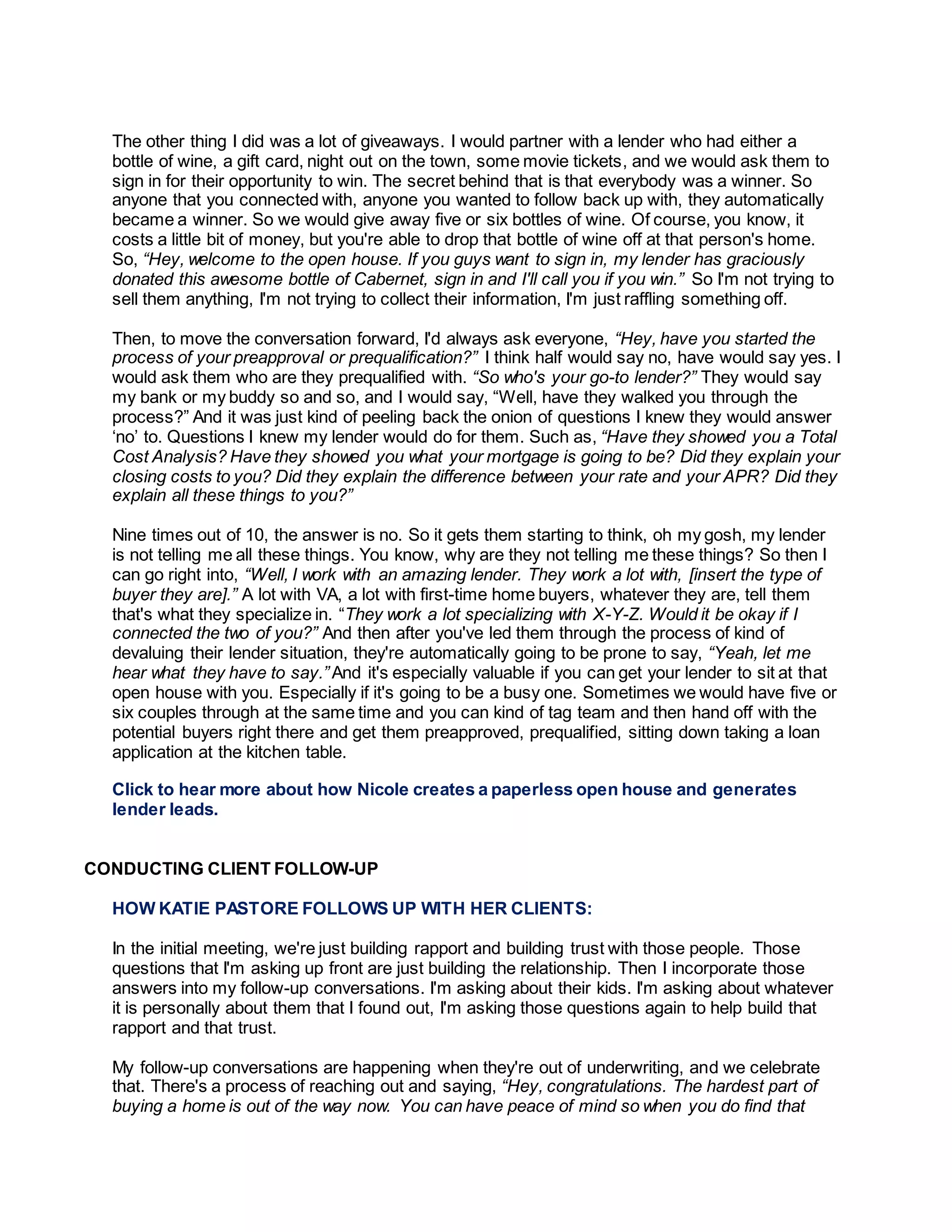 The other thing I did was a lot of giveaways. I would partner with a lender who had either a
bottle of wine, a gift card, night out on the town, some movie tickets, and we would ask them to
sign in for their opportunity to win. The secret behind that is that everybody was a winner. So
anyone that you connected with, anyone you wanted to follow back up with, they automatically
became a winner. So we would give away five or six bottles of wine. Of course, you know, it
costs a little bit of money, but you're able to drop that bottle of wine off at that person's home.
So, “Hey, welcome to the open house. If you guys want to sign in, my lender has graciously
donated this awesome bottle of Cabernet, sign in and I'll call you if you win.” So I'm not trying to
sell them anything, I'm not trying to collect their information, I'm just raffling something off.
Then, to move the conversation forward, I'd always ask everyone, “Hey, have you started the
process of your preapproval or prequalification?” I think half would say no, have would say yes. I
would ask them who are they prequalified with. “So who's your go-to lender?” They would say
my bank or my buddy so and so, and I would say, “Well, have they walked you through the
process?” And it was just kind of peeling back the onion of questions I knew they would answer
‘no’ to. Questions I knew my lender would do for them. Such as, “Have they showed you a Total
Cost Analysis? Have they showed you what your mortgage is going to be? Did they explain your
closing costs to you? Did they explain the difference between your rate and your APR? Did they
explain all these things to you?”
Nine times out of 10, the answer is no. So it gets them starting to think, oh my gosh, my lender
is not telling me all these things. You know, why are they not telling me these things? So then I
can go right into, “Well, I work with an amazing lender. They work a lot with, [insert the type of
buyer they are].” A lot with VA, a lot with first-time home buyers, whatever they are, tell them
that's what they specialize in. “They work a lot specializing with X-Y-Z. Would it be okay if I
connected the two of you?” And then after you've led them through the process of kind of
devaluing their lender situation, they're automatically going to be prone to say, “Yeah, let me
hear what they have to say.” And it's especially valuable if you can get your lender to sit at that
open house with you. Especially if it's going to be a busy one. Sometimes we would have five or
six couples through at the same time and you can kind of tag team and then hand off with the
potential buyers right there and get them preapproved, prequalified, sitting down taking a loan
application at the kitchen table.
Click to hear more about how Nicole creates a paperless open house and generates
lender leads.
CONDUCTING CLIENT FOLLOW-UP
HOW KATIE PASTORE FOLLOWS UP WITH HER CLIENTS:
In the initial meeting, we're just building rapport and building trust with those people. Those
questions that I'm asking up front are just building the relationship. Then I incorporate those
answers into my follow-up conversations. I'm asking about their kids. I'm asking about whatever
it is personally about them that I found out, I'm asking those questions again to help build that
rapport and that trust.
My follow-up conversations are happening when they're out of underwriting, and we celebrate
that. There's a process of reaching out and saying, “Hey, congratulations. The hardest part of
buying a home is out of the way now. You can have peace of mind so when you do find that
 