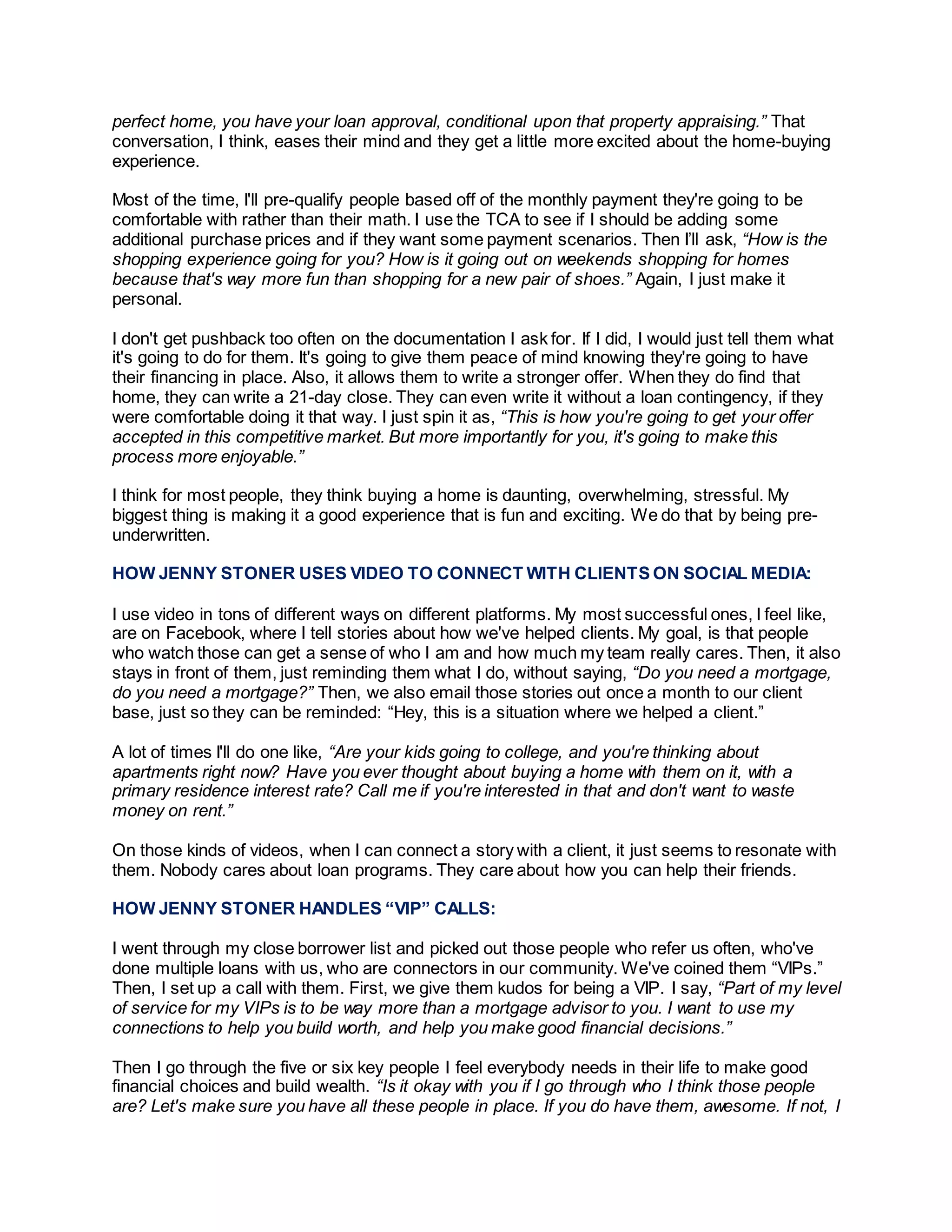 perfect home, you have your loan approval, conditional upon that property appraising.” That
conversation, I think, eases their mind and they get a little more excited about the home-buying
experience.
Most of the time, I'll pre-qualify people based off of the monthly payment they're going to be
comfortable with rather than their math. I use the TCA to see if I should be adding some
additional purchase prices and if they want some payment scenarios. Then I’ll ask, “How is the
shopping experience going for you? How is it going out on weekends shopping for homes
because that's way more fun than shopping for a new pair of shoes.” Again, I just make it
personal.
I don't get pushback too often on the documentation I ask for. If I did, I would just tell them what
it's going to do for them. It's going to give them peace of mind knowing they're going to have
their financing in place. Also, it allows them to write a stronger offer. When they do find that
home, they can write a 21-day close. They can even write it without a loan contingency, if they
were comfortable doing it that way. I just spin it as, “This is how you're going to get your offer
accepted in this competitive market. But more importantly for you, it's going to make this
process more enjoyable.”
I think for most people, they think buying a home is daunting, overwhelming, stressful. My
biggest thing is making it a good experience that is fun and exciting. We do that by being pre-
underwritten.
HOW JENNY STONER USES VIDEO TO CONNECT WITH CLIENTS ON SOCIAL MEDIA:
I use video in tons of different ways on different platforms. My most successful ones, I feel like,
are on Facebook, where I tell stories about how we've helped clients. My goal, is that people
who watch those can get a sense of who I am and how much my team really cares. Then, it also
stays in front of them, just reminding them what I do, without saying, “Do you need a mortgage,
do you need a mortgage?” Then, we also email those stories out once a month to our client
base, just so they can be reminded: “Hey, this is a situation where we helped a client.”
A lot of times I'll do one like, “Are your kids going to college, and you're thinking about
apartments right now? Have you ever thought about buying a home with them on it, with a
primary residence interest rate? Call me if you're interested in that and don't want to waste
money on rent.”
On those kinds of videos, when I can connect a story with a client, it just seems to resonate with
them. Nobody cares about loan programs. They care about how you can help their friends.
HOW JENNY STONER HANDLES “VIP” CALLS:
I went through my close borrower list and picked out those people who refer us often, who've
done multiple loans with us, who are connectors in our community. We've coined them “VIPs.”
Then, I set up a call with them. First, we give them kudos for being a VIP. I say, “Part of my level
of service for my VIPs is to be way more than a mortgage advisor to you. I want to use my
connections to help you build worth, and help you make good financial decisions.”
Then I go through the five or six key people I feel everybody needs in their life to make good
financial choices and build wealth. “Is it okay with you if I go through who I think those people
are? Let's make sure you have all these people in place. If you do have them, awesome. If not, I
 