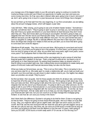 you manage one of the biggest debts in your life and we're going to continue to monitor the
market as things evolve and see if there's an opportunity to rewrite your loan and save you
some money over time. So if we see a dip in interest rates were going to be in touch, but even if
we don't, we're going to be in touch in a year because we know a lot of things have changed.”
So we set them up for that right from the very beginning. In our first conversation, we are talking
about the annual mortgage review, which will happen a year later.
I also tell them, “After closing, you're going to see a lot of bottom feeder lenders.” Sometimes I
say that, sometimes I don't. “They're going to want to jump in and help you, but remember that
they don't have your goals and dreams or your best interest at heart because they don’t know
what they are. They don't know what you're trying to accomplish. And we're going to help you
integrate that loan into the rest of your financial plan today. Our advice next year might be really
different because your life might look really different next year. For me I got married last year, I
sent my daughter to college. My life is radically different this year than it was last year. And so
there are things that change as it relates to that and we just want you to know that we're going
to come back and circle the wagons.”
Oftentimes I'll tell people, “Hey, this is not one and done. We're going to come back and revisit
this with you. If you think you're going to be in the property 10 more years, you're going to hear
from me and I'm going to ask you, okay, do you think nine more years, eight more years, seven
more years?” So it prepares them to have that conversation with us.
We use a mortgage planning questionnaire at the very beginning to get a sense of what their
financial goals are in addition to the loan. That's a big part of what we do, but there's a lot of
stuff going on in their financial world. So asking those questions helps us pinpoint what it is
they're trying to accomplish right now, then making those recommendations to create clarity and
peace of mind and make solid financial decisions today but also into the future.
When we make our full promises, we say, “This is not our first rodeo, This is not going to be a
one and done deal for us. We really want to create a relationship with you to help you build your
net worth over time and help you get closer to what matters most to you. Our tagline has always
been our priorities are simple. They're yours.”
So first we listen, then we guide. And for those people who think it's all about rate, we're trying
to head that off at the pass at the very beginning. We say, “We're going to talk about way more
than just rates and fees. We're going to talk about the rest of your financial goals. We're going to
integrate that into the rest of your financial plan. I'm going to talk to your other advisors. So I'm
going to talk to your CPA or financial planner or your estate planning attorney to make sure that
what we're recommending is integrated with the rest of your financial plan. To do that, we have
to be part of that team. And we really want to try to help you not only integrate your loan into
your financial plan right now, but you can count on us to help manage this mortgage going
forward, to see how we can save you money in the future.”
And I think that's the difference. Quicken’s not going to do that for them. E-loan is not going to
do that for them. They're not going to know those financial goals. And so it helps us to be able
to say, “Hey, you might be able to get an eighth lower rate right now and it saves you $16 a
month. But if we see the next recession that we head into and we've got rate triggers set up so
that we can call you and say, Hey Dave, we can save you $158 bucks a month and as long as
you think you're going to be there over the lifetime or over the next 10 years, that's going to
save you $12,000. Is $16 bucks a month really worth it? Or are we in it for the long run?”
 