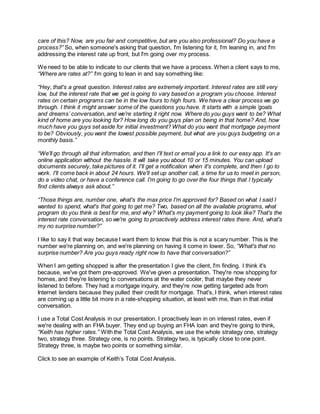 care of this? Now, are you fair and competitive, but are you also professional? Do you have a
process?” So, when someone's asking that question, I'm listening for it, I'm leaning in, and I'm
addressing the interest rate up front, but I'm going over my process.
We need to be able to indicate to our clients that we have a process. When a client says to me,
“Where are rates at?” I'm going to lean in and say something like:
“Hey, that's a great question. Interest rates are extremely important. Interest rates are still very
low, but the interest rate that we get is going to vary based on a program you choose. Interest
rates on certain programs can be in the low fours to high fours. We have a clear process we go
through. I think it might answer some of the questions you have. It starts with a simple ‘goals
and dreams’ conversation, and we're starting it right now. Where do you guys want to be? What
kind of home are you looking for? How long do you guys plan on being in that home? And, how
much have you guys set aside for initial investment? What do you want that mortgage payment
to be? Obviously, you want the lowest possible payment, but what are you guys budgeting on a
monthly basis.”
“We'll go through all that information, and then I'll text or email you a link to our easy app. It's an
online application without the hassle. It will take you about 10 or 15 minutes. You can upload
documents securely, take pictures of it. I'll get a notification when it's complete, and then I go to
work. I'll come back in about 24 hours. We'll set up another call, a time for us to meet in person,
do a video chat, or have a conference call. I'm going to go over the four things that I typically
find clients always ask about.”
“Those things are, number one, what's the max price I'm approved for? Based on what I said I
wanted to spend, what's that going to get me? Two, based on all the available programs, what
program do you think is best for me, and why? What's my payment going to look like? That's the
interest rate conversation, so we're going to proactively address interest rates there. And, what's
my no surprise number?”
I like to say it that way because I want them to know that this is not a scary number. This is the
number we're planning on, and we're planning on having it come in lower. So, “What's that no
surprise number? Are you guys ready right now to have that conversation?”
When I am getting shopped is after the presentation I give the client, I'm finding. I think it's
because, we've got them pre-approved. We've given a presentation. They're now shopping for
homes, and they're listening to conversations at the water cooler, that maybe they never
listened to before. They had a mortgage inquiry, and they're now getting targeted ads from
Internet lenders because they pulled their credit for mortgage. That's, I think, when interest rates
are coming up a little bit more in a rate-shopping situation, at least with me, than in that initial
conversation.
I use a Total Cost Analysis in our presentation. I proactively lean in on interest rates, even if
we're dealing with an FHA buyer. They end up buying an FHA loan and they're going to think,
“Keith has higher rates.” With the Total Cost Analysis, we use the whole strategy one, strategy
two, strategy three. Strategy one, is no points. Strategy two, is typically close to one point.
Strategy three, is maybe two points or something similar.
Click to see an example of Keith’s Total Cost Analysis.
 