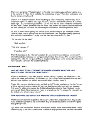 Then we're going into, “What's the plan? In the initial conversation, you said you're going to be
in the home for X. I think this is probably the best strategy for you.” Then, they understand what
they're doing moving forward.
We lean in on that conversation. When they bring up rates, I'm listening. Did they say, “Your
rates seem high?,” or did they say, “I got a quote?,” because that's totally different. If it’s rates
seem high, I ask, “Where did you see that? Did you read the fine print?” I had one come across
my desk from Quicken, and there were two points. The interest rate was much lower than what
we were offering the customer, but in the fine print on the back, it had two points on there.
So, a lot of times, they're getting this random quote, because they've got “mortgage” in their
Gmail account. They're getting force fed these rate quotes, and they're just asking questions.
We need to find out where it’s coming from and then put in seeds of doubt, like:
“Did you read the fine print?”
“Well, no, Keith.”
“Well, what rate was it?”
“It was that rate.”
Then I’ll direct back to the initial conversation. “Do you remember our strategy conversation?
We had talked about strategy one being probably the best thing for you. This seems more like a
strategy three rate. Are you guys shifting to maybe wanting to pay points and buy the rate down
now?” Usually, it answers the question right there.
PITCHING PARTNERS
HOW MICHELLE TOWN POSITIONS THE CONVERSION WITH APARTNER, AND
POSITIONS THEPARTNER WITH THE CLIENT:
When I'm with Realtors, and even when it's a client coming to me with her own Realtor, I will
pick up the phone and call them. And I always put them on the Total Cost Analysis email and I
let them know that they get notified automatically when the client opens it.
I'll say, “Hey, can you take two minutes and look at this?” I make sure I've met the client's goals
and that we're on the same page and if not I can do a live correction and get them engaged.
And when I'm talking on my video, the first thing I say to the client is, “I want to thank you for
working with Cindy Edmundson and I. I want to let you know that I've shared this video with her
too so that we're all working as a team.”
HOW REALTORS ARE USING KATIE PASTORE’S PRE-UNDERWRITTENSPEECH:
The Realtors are definitely supportive of being pre-underwritten, especially when they've got a
listing and that buyer comes pre-underwritten, they love that because they know they've gone
through the process.
I got a lead over the weekend who was working with another lender and another realtor. They’d
been shopping for the last couple months. The reason why I got the call is because the Realtor
 