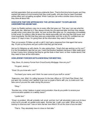 set that expectation that we would pre-underwrite them. They're first-time home buyers and they
wanted that peace of mind knowing that they could qualify, and also they've been frustrated
writing offers and not getting accepted. When I said you can write a shorter close of escrow,
they were all about that.
HOW KATIE PASTORE APPROACHES THE LISTING AGENT TO EXPLAIN HER
UNDERWRITING ADVANTAGE:
I have my Realtor partners copy me on every offer that goes out. That way I can see what the
offer looks like. Attached to it, they always include the pre-approval letter and then they always
usually write a story about the client. As soon as that offer goes out, I'm responding immediately
to that email. I'm putting a little bit about the clients personally and why they like that house and
most importantly, the fact that they were pre-underwritten and this is why I'm confident we can
close in 21 days or less. I'm giving them all the information they need in that email.
Then on occasion, I'll follow up with a call if I don't get a response from that agent that same
day. I'll pick up the phone and just confirm that they got that email.
And as I'm following up with clients, I'm also asking them, “How's that app working out for you?”
It is the SimpleNexus app that we use. I want that positive feedback because it feels really good
to hear it every time, knowing that they've got the tools in their hand, on their mobile device, that
they need to have all the information.
HOW JEREMY FORCIER GETSANEW REALTOR MEETING:
“Hey, Dave, it's Jeremy Forcier from CrossCountry Mortgage. How are you?”
“I'm good, Jeremy.”
“Good. Do you know who I am?”
“I've heard your name, and I think I've seen some of your stuff on social.”
“Awesome, man. Well, I’m calling because I’m the loan officer on 123 Cash Flow Street, that
just went into contract, and I wanted to go over a couple of items with you, to make sure I can
take care of you and the seller during the process.”
“Okay.”
“Number one, is that I believe in great communication. How do you prefer to receive your
communication updates on a weekly basis?”
“I prefer text.”
“Great, no problem. We will probably call, email, and text, but I will absolutely make sure to have
a text out to you with an update every week. Number two, is with your seller. When are they
looking to close escrow? I see on here that we have March 7th as the close of escrow date.”
“That is. They absolutely have to close on that date.”
 