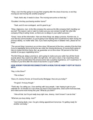 “Okay, cool. Are they going to occupy their property after the close of escrow, or are they
moving out and moving into another property?”
“Yeah, that's why it needs to close. The moving vans arrive on that day.”
“Excellent. Are they purchasing another home?”
“Yeah, and it's non-contingent, and it's good to go.”
“Okay. Awesome, man. Is the title company the same as the title company that's handling our
escrow? The reason I ask is I want to make sure you can connect me with the other title
company if they're wiring funds, so there are no delays in your seller's process.”
“Great, I have all the information. Here are three things we always promise. Number one, is
over-the-top communication, so you're going to be hearing from myself and my team during the
process weekly, no matter what. But, if you need anything else in between then, please let me
know.”
“The second thing I promise is an on time close 100 percent of the time, outside of the fact that,
if you're negotiating terms at the time we order the closing disclosure, of course that's going to
have to impact the time frame. But, we guarantee an on time close 100 percent of the time,
outside of you guys negotiating terms.”
The third thing we always promise is, we're going to make sure your seller has all their funds
exactly where they need to be within the right time. All I ask in return, if we meet those three
things, if you're excited about the process and it was a positive experience, is if I could have 15
minutes of your time after the close of escrowfor a cup of coffee.”
HOW JEREMY FORCIER RECONNECTS WITH A REALTOR HE HASN’T KEPT IN TOUCH
WITH:
“Hey, is this Dave?”
“This is Dave.”
“Dave, it's Jeremy Forcier, at CrossCountry Mortgage. How are you today?”
“I'm good. I'm busy though.”
“That's why I'm calling you. I love working with busy people. I was hoping to get on your
calendar for 15 minutes so I can show you how to save some time, close some more escrows,
and make some more money this year. What do you think?”
“I like all that, but I'm just really busy right now, Jeremy. I don't know if I can do that.”
“What are you busy doing, man?”
“Just closing deals, man. I’ve got a listing appointment tomorrow. I'm getting ready for
another one today.”
 