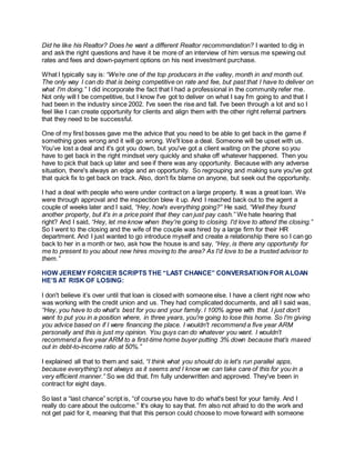 Did he like his Realtor? Does he want a different Realtor recommendation? I wanted to dig in
and ask the right questions and have it be more of an interview of him versus me spewing out
rates and fees and down-payment options on his next investment purchase.
What I typically say is: “We’re one of the top producers in the valley, month in and month out.
The only way I can do that is being competitive on rate and fee, but past that I have to deliver on
what I'm doing.” I did incorporate the fact that I had a professional in the community refer me.
Not only will I be competitive, but I know I've got to deliver on what I say I'm going to and that I
had been in the industry since 2002. I've seen the rise and fall. I've been through a lot and so I
feel like I can create opportunity for clients and align them with the other right referral partners
that they need to be successful.
One of my first bosses gave me the advice that you need to be able to get back in the game if
something goes wrong and it will go wrong. We'll lose a deal. Someone will be upset with us.
You’ve lost a deal and it's got you down, but you've got a client waiting on the phone so you
have to get back in the right mindset very quickly and shake off whatever happened. Then you
have to pick that back up later and see if there was any opportunity. Because with any adverse
situation, there's always an edge and an opportunity. So regrouping and making sure you've got
that quick fix to get back on track. Also, don't fix blame on anyone, but seek out the opportunity.
I had a deal with people who were under contract on a large property. It was a great loan. We
were through approval and the inspection blew it up. And I reached back out to the agent a
couple of weeks later and I said, “Hey, how's everything going?” He said, “Well they found
another property, but it's in a price point that they can just pay cash.” We hate hearing that
right? And I said, “Hey, let me know when they're going to closing. I'd love to attend the closing.”
So I went to the closing and the wife of the couple was hired by a large firm for their HR
department. And I just wanted to go introduce myself and create a relationship there so I can go
back to her in a month or two, ask how the house is and say, “Hey, is there any opportunity for
me to present to you about new hires moving to the area? As I'd love to be a trusted advisor to
them.”
HOW JEREMY FORCIER SCRIPTS THE “LAST CHANCE” CONVERSATION FOR ALOAN
HE’S AT RISK OF LOSING:
I don't believe it’s over until that loan is closed with someone else. I have a client right now who
was working with the credit union and us. They had complicated documents, and all I said was,
“Hey, you have to do what's best for you and your family. I 100% agree with that. I just don't
want to put you in a position where, in three years, you're going to lose this home. So I'm giving
you advice based on if I were financing the place. I wouldn't recommend a five year ARM
personally and this is just my opinion. You guys can do whatever you want. I wouldn't
recommend a five year ARM to a first-time home buyer putting 3% down because that’s maxed
out in debt-to-income ratio at 50%.”
I explained all that to them and said, “I think what you should do is let's run parallel apps,
because everything's not always as it seems and I know we can take care of this for you in a
very efficient manner.” So we did that. I'm fully underwritten and approved. They've been in
contract for eight days.
So last a “last chance” script is, “of course you have to do what's best for your family. And I
really do care about the outcome.” It's okay to say that. I'm also not afraid to do the work and
not get paid for it, meaning that that this person could choose to move forward with someone
 