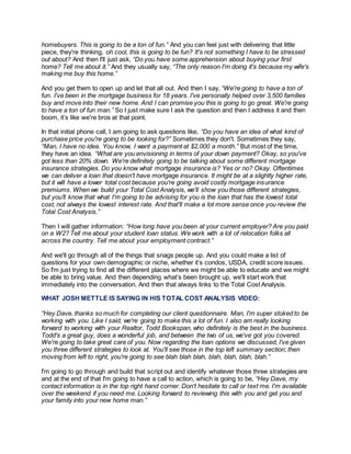 homebuyers. This is going to be a ton of fun.” And you can feel just with delivering that little
piece, they're thinking, oh cool, this is going to be fun? It's not something I have to be stressed
out about? And then I'll just ask, “Do you have some apprehension about buying your first
home? Tell me about it.” And they usually say, “The only reason I'm doing it's because my wife's
making me buy this home.”
And you get them to open up and let that all out. And then I say, “We're going to have a ton of
fun. I've been in the mortgage business for 18 years. I've personally helped over 3,500 families
buy and move into their new home. And I can promise you this is going to go great. We're going
to have a ton of fun man.” So I just make sure I ask the question and then I address it and then
boom, it’s like we're bros at that point.
In that initial phone call, I am going to ask questions like, “Do you have an idea of what kind of
purchase price you're going to be looking for?” Sometimes they don't. Sometimes they say,
“Man, I have no idea. You know, I want a payment at $2,000 a month.” But most of the time,
they have an idea. “What are you envisioning in terms of your down payment? Okay, so you've
got less than 20% down. We're definitely going to be talking about some different mortgage
insurance strategies. Do you know what mortgage insurance is? Yes or no? Okay. Oftentimes
we can deliver a loan that doesn't have mortgage insurance. It might be at a slightly higher rate,
but it will have a lower total cost because you're going avoid costly mortgage insurance
premiums. When we build your Total Cost Analysis, we'll show you those different strategies,
but you’ll know that what I'm going to be advising for you is the loan that has the lowest total
cost, not always the lowest interest rate. And that'll make a lot more sense once you review the
Total Cost Analysis.”
Then I will gather information: “How long have you been at your current employer? Are you paid
on a W2? Tell me about your student loan status. We work with a lot of relocation folks all
across the country. Tell me about your employment contract.”
And we'll go through all of the things that snags people up. And you could make a list of
questions for your own demographic or niche, whether it’s condos, USDA, credit score issues.
So I'm just trying to find all the different places where we might be able to educate and we might
be able to bring value. And then depending what’s been brought up, we'll start work that
immediately into the conversation. And then that always links to the Total Cost Analysis.
WHAT JOSH METTLE IS SAYING IN HIS TOTAL COST ANALYSIS VIDEO:
“Hey Dave, thanks so much for completing our client questionnaire. Man, I'm super stoked to be
working with you. Like I said, we're going to make this a lot of fun. I also am really looking
forward to working with your Realtor, Todd Bookspan, who definitely is the best in the business.
Todd's a great guy, does a wonderful job, and between the two of us, we've got you covered.
We're going to take great care of you. Now regarding the loan options we discussed, I've given
you three different strategies to look at. You'll see those in the top left summary section; then
moving from left to right, you're going to see blah blah blah, blah, blah, blah, blah.”
I'm going to go through and build that script out and identify whatever those three strategies are
and at the end of that I'm going to have a call to action, which is going to be, “Hey Dave, my
contact information is in the top right hand corner. Don't hesitate to call or text me. I'm available
over the weekend if you need me. Looking forward to reviewing this with you and get you and
your family into your new home man.”
 