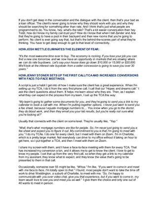If you don't get deep in the conversation and the dialogue with the client, then that's your bad as
a loan officer. The client's never going to know why they should work with you and why they
should be searching for something other than rate. And I think that's just what people are
programmed to do. You know, hey, what's the rate? That's a lot easier conversation than hey
Todd, how do I know my family can trust you? How do I know that when I tell Zander and Aria
that they're going to have a pool in their backyard and their new rooms that you're going to
perform. No client is ever going say that, but that's the behind-the-scenes part of what they're
thinking. You have to get deep enough to get to that level of connectivity.
HOW JOSH METTLE ELIMINATES THE ELEMENT OF FEAR:
“It's the most awesome time ever to buy. The economy is rocking. If you lose your job you can
find a new one tomorrow, and we now have an opportunity in markets that are slowing where
we can do rate buydowns. Let's say your house does go down $10,000 or 15,000 or $20,000.
We'll look at the interest rate buydown from a seller concession is going to save you over 30
years.”
HOW JENNY STONER SETS UP THEFIRST CALL/TCAAND INCREASES CONVERSIONS
WITH FACE-TO-FACE MEETINGS:
A script is just a habit I get into of how I make sure the client has a great experience. When I'm
setting up my TCA, I do it from the very first phone call. I call that our “Hopes and dreams call.” I
ask the client questions about them. It helps me learn about who they are. Then, as I explain
what they can expect in the process from my team, I set up the TCA this way:
“My team's going to gather some documents for you, and they're going to send you a link to my
calendar to book a call with me. When I'm putting together options, I never just want to send you
a fee sheet, because I equate mortgage numbers to ... You know when you go to the doctor,
they do blood work, and then they email you your lab results, but you're really not sure what
you're looking at?”
Usually that connects with the client on some level. They're usually like, “Yep.”
“Well, that's what mortgage numbers are like for people. So, I'm never just going to send you a
fee sheet and expect you to figure it out. My commitment to you is that I'm going to meet with
you.” I do my TCAs. I do one for every client, but I meet with them on Zoom. I'm in Charlotte,
which is a pretty large market. Not everybody can drive to my office without it taking an hour to
get here, so I put together a TCA, and then I meet with them on Zoom.
I share my screen with them, and I have a face-to-face meeting with them for every TCA. That
has increased my conversion a ton, and it allows me to get to know the client. I love to get to
know my people. I set that up from the very first call, so when they get a link to my calendar
from my assistant, they know what to expect, and they know the value that's going to be
presented to them in that call.
Occasionally, someone over 55 might be like, “Whoa.” I'm like, “If you want to come in and meet
with me face to face, I'm totally open to that.” I found, most people don't want to take the time off
work to drive Weddington, a suburb of Charlotte, to meet with me. “So, I'm happy to
communicate with you over video chat, give you that experience, but if you want to come in, my
team would love to see you and meet you as well.” I give them the choice and only one out of
40 wants to meet in person.
 