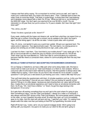 I always start that call by saying, “It's so important to me that I serve you well, and I want to
make sure I understood what your hopes and dreams were.” Then, I reiterate back to them the
notes I took on some key things. That does a couple things. It shows them that I was listening,
and it develops some rapport with a client. So, I'll say: “What you told me is, you're looking in
the $400,000 range. You don't want your payment to be over $2,000 a month. You are
interested in a 30-year fixed, but you're curious if a 15 year is doable. Did I hear that right? Did I
listen well?”
“Yes, Jenny, you did.”
“Great, I've done a good job so far, haven't I?”
Every week, starting with the hopes and dreams call, we tell them what they can expect from us
after they get a contract. Once they get a contract, we do updates to the client, the buyer's
agent, and the listing agent. I do all this via video. I shoot a quick video with my phone:
“Hey, it's Jenny. Just wanted to give you a quick loan update. We got your appraisal back. The
value came in awesome. Your approval looks super. The next step is, my closing person is
going to be sending you an initial closing disclosure to sign, yada, yada, yada.”
I just text it to them. I ask them, “Can I text that to your mobile phone?” I very rarely get a “No.” I
like to communicate with my clients the way my friends communicate with me. We all text.
That's what I pay the most attention to. That's how I like to communicate to my customers,
because I feel like there's a connection there, where I'm communicating with them the way their
friends are.
MICHELLE TOWN’S STRATEGY AND SCRIPTING FOR BORROWER CONVERSION:
On our Django or Salesforce, we have a little perk when we're doing intake calls. We have a
check mark to make sure we do our Total Cost Analysis or a Rent vs. Own analysis. When a
consumer calls me who hasn’t been referred by anyone, their first question is always about rate.
I deflect that by saying, “I don't know. Do you have a few minutes for me to answer a couple
questions? I can't give you a rate based on just hearing your voice. I need a little help from you.”
Then we'll start doing the questionnaire with them. It includes questions such as, Is this your first
home? Do you have plans? How old are your children? Are you looking for specific school
districts? We go in in a little deeper, because we start showing them our value right off the bat.
Also, I realize this is an emotional experience and I need to have an emotional connection with
them. So I'll say, “Oh, I don't have children,” or “Gosh, I've got five dogs barking in the
background. I'm so sorry.”
So it gets them off wanting something from me and I get to the point where I'm going to give
them something of value. I use the Total Cost Analysis. I always do a video or a voiceover. I
also always send the PDF version of the Total Cost Analysis. But some people weren’t clicking
on the video, so now I hyperlink the entire email. So when they open up it up it immediately
goes to my video. And the client will call back and say, “I watched your video.” I'm seeing more
people watch the video now than just looking at that PDF by hyperlinking the entire email.
Right off the bat I say, “Listen, we're not your typical mortgage lender. We’re going to be
working with you long term. Our goal is to make you our client for life and we're going to
 