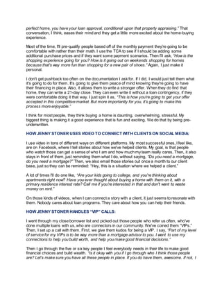 perfect home, you have your loan approval, conditional upon that property appraising.” That
conversation, I think, eases their mind and they get a little more excited about the home-buying
experience.
Most of the time, I'll pre-qualify people based off of the monthly payment they're going to be
comfortable with rather than their math. I use the TCA to see if I should be adding some
additional purchase prices and if they want some payment scenarios. Then I’ll ask, “How is the
shopping experience going for you? How is it going out on weekends shopping for homes
because that's way more fun than shopping for a new pair of shoes.” Again, I just make it
personal.
I don't get pushback too often on the documentation I ask for. If I did, I would just tell them what
it's going to do for them. It's going to give them peace of mind knowing they're going to have
their financing in place. Also, it allows them to write a stronger offer. When they do find that
home, they can write a 21-day close. They can even write it without a loan contingency, if they
were comfortable doing it that way. I just spin it as, “This is how you're going to get your offer
accepted in this competitive market. But more importantly for you, it's going to make this
process more enjoyable.”
I think for most people, they think buying a home is daunting, overwhelming, stressful. My
biggest thing is making it a good experience that is fun and exciting. We do that by being pre-
underwritten.
HOW JENNY STONER USES VIDEO TO CONNECT WITH CLIENTS ON SOCIAL MEDIA:
I use video in tons of different ways on different platforms. My most successful ones, I feel like,
are on Facebook, where I tell stories about how we've helped clients. My goal, is that people
who watch those can get a sense of who I am and how much my team really cares. Then, it also
stays in front of them, just reminding them what I do, without saying, “Do you need a mortgage,
do you need a mortgage?” Then, we also email those stories out once a month to our client
base, just so they can be reminded: “Hey, this is a situation where we helped a client.”
A lot of times I'll do one like, “Are your kids going to college, and you're thinking about
apartments right now? Have you ever thought about buying a home with them on it, with a
primary residence interest rate? Call me if you're interested in that and don't want to waste
money on rent.”
On those kinds of videos, when I can connect a story with a client, it just seems to resonate with
them. Nobody cares about loan programs. They care about how you can help their friends.
HOW JENNY STONER HANDLES “VIP” CALLS:
I went through my close borrower list and picked out those people who refer us often, who've
done multiple loans with us, who are connectors in our community. We've coined them “VIPs.”
Then, I set up a call with them. First, we give them kudos for being a VIP. I say, “Part of my level
of service for my VIPs is to be way more than a mortgage advisor to you. I want to use my
connections to help you build worth, and help you make good financial decisions.”
Then I go through the five or six key people I feel everybody needs in their life to make good
financial choices and build wealth. “Is it okay with you if I go through who I think those people
are? Let's make sure you have all these people in place. If you do have them, awesome. If not, I
 