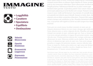 Lorem ipsum dolor sit amet, consectetur adipiscing elit. Pellentesqu
                  volutpat ornare libero, et aliquam ligula dapibus id. Donec tempor
IMMAGINE
TESTO
                  justo ac dui consectetur bibendum. Etiam ullamcorper tincidunt ma
                  fringilla pulvinar. Pellentesque blandit risus eu diam viverra eget
                  hendrerit diam gravida. Suspendisse potenti. Duis rutrum metus sit
                  amet turpis adipiscing sit amet facilisis sem semper. Praesent rutrum
                  massa in nunc mollis sed fermentum risus laoreet. Ut convallis lectu
   Leggibilità    erat gravida non lobortis ipsum blandit. Aenean ut tortor diam. Aen
                  aliquam urna at dolor consectetur bibendum. Praesent felis neque,
   Carattere      ornare a tempus sed, vestibulum ut leo. Phasellus fermentum eleifen
   Spaziatura     risus, a accumsan velit sagittis id. Donec eu odio congue risus temp
                  euismod.
   Equilibrio
                  Proin quis orci iaculis massa tincidunt venenatis sit amet quis mi.
   Destinazione   Aliquam elementum lobortis est non ornare. Quisque eget mollis arcu
                  Donec pharetra justo ac metus vulputate dictum. Phasellus nisl sapie
                  volutpat non suscipit sit amet, venenatis eget nisi. Fusce ac laoreet ni
                  Cum sociis natoque penatibus et magnis dis parturient montes, nasce
  Velocità        ridiculus mus. Vivamus porttitor placerat dui, tristique scelerisque orc
                  ullamcorper sit amet. Maecenas sodales iaculis dapibus. Nunc orci ve
  Monocromia
                  ultrices in elementum eget, porta sit amet eros. Cum sociis natoque
  Opacità         penatibus et magnis dis parturient montes, nascetur ridiculus mus.
  Resistenza      Donec in turpis leo. Donec porta mattis orci, eget varius nisi dictum
                  vitae. Ut ligula ipsum, convallis a iaculis a, feugiat nec lectus. In et
  Economicità     fermentum arcu. Ut laoreet rutrum elementum.
  Leggerezza      Sed at lacus neque. Sed eget augue leo, nec ornare ante. Nam suscipit velit nec ip
                  venenatis rutrum. Donec sed sapien vitae lacus consectetur fermentum. Lorem
  Ergonomia       ipsum dolor sit amet, consectetur adipiscing elit. Mauris nisl libero, elementum
  Presentazione   interdum ut, venenatis vitae dolor. Sed nec tortor pretium velit ultricies bibendum
                  ut quis lectus. Ut non odio id metus feugiat blandit ac ut turpis. Ut quam neque,
                  malesuada vitae aliquam ac, blandit quis magna. Ut vitae metus eu arcu element
                  rutrum. Integer fermentum turpis ut nisi sagittis viverra. Fusce facilisis sem ege
                  mauris interdum blandit. Curabitur tempus libero volutpat risus fringilla sed dic
 