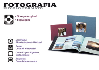 FOTOGRAFIA
PICCOLO FORMATO

    Stampe originali
    Fotoalbum




   Laser/Inkjet
   Alta risoluzione (≥1200 dpi)
   Gamut
   Quantità di inchiostri
   Carta di tipo fotograﬁco
   Carta patinata
   Rilegatura
   Pannellatura o cornice
 
