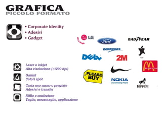 GRAFICA
PICCOLO FORMATO

     Corporate identity
     Adesivi
     Gadget




    Laser o inkjet
    Alta risoluzione (≥1200 dpi)
    Gamut
    Colori spot
    Carta uso mano o pregiate
    Adesivi e transfer
    Riﬁlo e confezione
    Taglio, mezzotaglio, applicazione
 