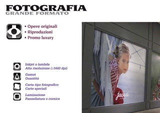 FOTOGRAFIA
GRANDE FORMATO

    Opere originali
    Riproduzioni
    Promo luxury




   Inkjet o lambda
   Alta risoluzione (≥1440 dpi)
   Gamut
   Quantità
   Carta tipo fotograﬁco
   Carte speciali
   Laminazione
   Pannellatura o cornice
 