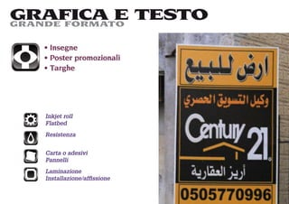 GRAFICA E TESTO
GRANDE FORMATO

   Insegne
   Poster promozionali
   Targhe




  Inkjet roll
  Flatbed
  Resistenza


  Carta o adesivi
  Pannelli
  Laminazione
  Installazione/afﬁssione
 