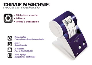 DIMENSIONE
PICCOLO FORMATO

    Etichette e scontrini
    Editoria
    Promo e transpromo




   Testo/graﬁca
   Progetti complessi/dato variabile
   Mono
   Quadricromia
   In formato
   Fino a 35x50 (50x70)
   Riﬁlo e piega
   Rilegatura e confezione
 