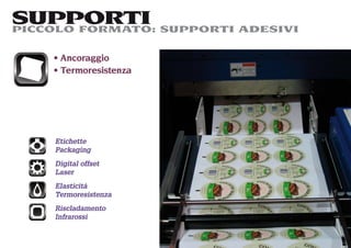 SUPPORTI SUPPORTI ADESIVI
PICCOLO FORMATO:

    Ancoraggio
    Termoresistenza




   Etichette
   Packaging
   Digital offset
   Laser
   Elasticità
   Termoresistenza
   Riscladamento
   Infrarossi
 
