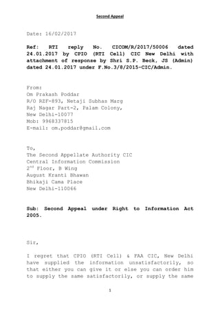 Second Appeal
1
Date: 16/02/2017
Ref: RTI reply No. CICOM/R/2017/50006 dated
24.01.2017 by CPIO (RTI Cell) CIC New Delhi with
attachment of response by Shri S.P. Beck, JS (Admin)
dated 24.01.2017 under F.No.3/8/2015-CIC/Admin.
From:
Om Prakash Poddar
R/O RZF-893, Netaji Subhas Marg
Raj Nagar Part-2, Palam Colony,
New Delhi-10077
Mob: 9968337815
E-mail: om.poddar@gmail.com
To,
The Second Appellate Authority CIC
Central Information Commission
2nd
Floor, B Wing
August Kranti Bhawan
Bhikaji Cama Place
New Delhi-110066
Sub: Second Appeal under Right to Information Act
2005.
Sir,
I regret that CPIO (RTI Cell) & FAA CIC, New Delhi
have supplied the information unsatisfactorily, so
that either you can give it or else you can order him
to supply the same satisfactorily, or supply the same
 