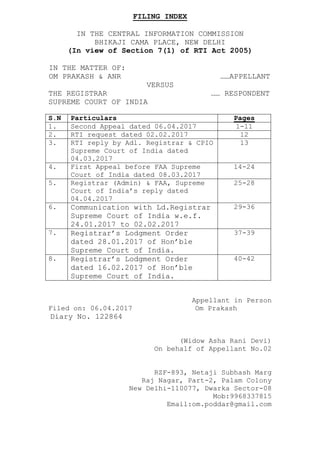 FILING INDEX
IN THE CENTRAL INFORMATION COMMISSION
BHIKAJI CAMA PLACE, NEW DELHI
(In view of Section 7(1) of RTI Act 2005)
IN THE MATTER OF:
OM PRAKASH & ANR ……APPELLANT
VERSUS
THE REGISTRAR …… RESPONDENT
SUPREME COURT OF INDIA
S.N Particulars Pages
1. Second Appeal dated 06.04.2017 1-11
2. RTI request dated 02.02.2017 12
3. RTI reply by Adl. Registrar & CPIO
Supreme Court of India dated
04.03.2017
13
4. First Appeal before FAA Supreme
Court of India dated 08.03.2017
14-24
5. Registrar (Admin) & FAA, Supreme
Court of India’s reply dated
04.04.2017
25-28
6. Communication with Ld.Registrar
Supreme Court of India w.e.f.
24.01.2017 to 02.02.2017
29-36
7. Registrar’s Lodgment Order
dated 28.01.2017 of Hon’ble
Supreme Court of India.
37-39
8. Registrar’s Lodgment Order
dated 16.02.2017 of Hon’ble
Supreme Court of India.
40-42
Appellant in Person
Filed on: 06.04.2017 Om Prakash
Diary No. 122864
(Widow Asha Rani Devi)
On behalf of Appellant No.02
RZF-893, Netaji Subhash Marg
Raj Nagar, Part-2, Palam Colony
New Delhi-110077, Dwarka Sector-08
Mob:9968337815
Email:om.poddar@gmail.com
 