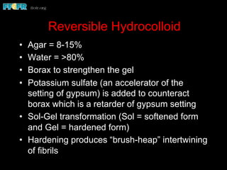 Reversible Hydrocolloid
•  Agar = 8-15%
•  Water = >80%
•  Borax to strengthen the gel
•  Potassium sulfate (an accelerator of the
setting of gypsum) is added to counteract
borax which is a retarder of gypsum setting
•  Sol-Gel transformation (Sol = softened form
and Gel = hardened form)
•  Hardening produces “brush-heap” intertwining
of fibrils
 