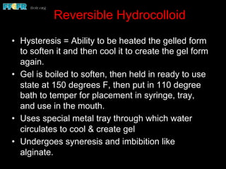 Reversible Hydrocolloid
•  Hysteresis = Ability to be heated the gelled form
to soften it and then cool it to create the gel form
again.
•  Gel is boiled to soften, then held in ready to use
state at 150 degrees F, then put in 110 degree
bath to temper for placement in syringe, tray,
and use in the mouth.
•  Uses special metal tray through which water
circulates to cool & create gel
•  Undergoes syneresis and imbibition like
alginate.
 