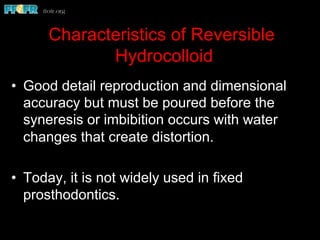 Characteristics of Reversible
Hydrocolloid
•  Good detail reproduction and dimensional
accuracy but must be poured before the
syneresis or imbibition occurs with water
changes that create distortion.
•  Today, it is not widely used in fixed
prosthodontics.
 