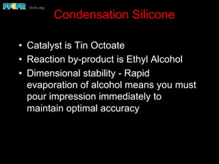 Condensation Silicone
•  Catalyst is Tin Octoate
•  Reaction by-product is Ethyl Alcohol
•  Dimensional stability - Rapid
evaporation of alcohol means you must
pour impression immediately to
maintain optimal accuracy
 