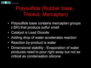Polysulfide (Rubber base,
Thiokol, Mercaptan)
•  Polysulfide base contains mercaptan groups
(-SH) that produce sulfur smell
•  Catalyst is Lead Dioxide
•  Adding drop of water accelerates reaction
•  Reaction by-product is water
•  Dimensional stability - Evaporation of water
produces need to pour right away but not as
critical as condensation silicone
 