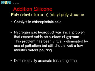 Addition Silicone
Poly (vinyl siloxane); Vinyl polysiloxane
•  Catalyst is chloroplatinic acid
•  Hydrogen gas byproduct was initial problem
that caused voids on surface of gypsum.
This problem has been virtually eliminated by
use of palladium but still should wait a few
minutes before pouring
•  Dimensionally accurate for a long time
 