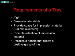 Requirements of a Tray
•  Rigid
•  Dimensionally stable
•  Provide space for impression material
(2-3 mm minimum)
•  Promote retention of impression
material
•  Possess a handle that allows a
positive grasp of tray
 