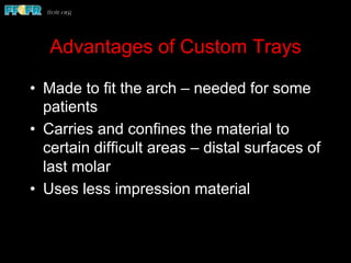 Advantages of Custom Trays
•  Made to fit the arch – needed for some
patients
•  Carries and confines the material to
certain difficult areas – distal surfaces of
last molar
•  Uses less impression material
 