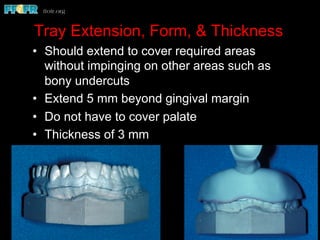 Tray Extension, Form, & Thickness
•  Should extend to cover required areas
without impinging on other areas such as
bony undercuts
•  Extend 5 mm beyond gingival margin
•  Do not have to cover palate
•  Thickness of 3 mm
 