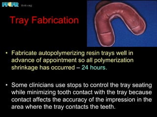 Tray Fabrication
•  Fabricate autopolymerizing resin trays well in
advance of appointment so all polymerization
shrinkage has occurred – 24 hours.
•  Some clinicians use stops to control the tray seating
while minimizing tooth contact with the tray because
contact affects the accuracy of the impression in the
area where the tray contacts the teeth.
 