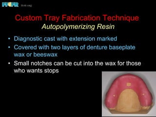 •  Diagnostic cast with extension marked
•  Covered with two layers of denture baseplate
wax or beeswax
•  Small notches can be cut into the wax for those
who wants stops
Custom Tray Fabrication Technique
Autopolymerizing Resin
 