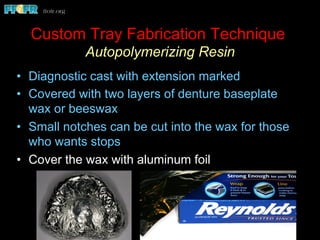 •  Diagnostic cast with extension marked
•  Covered with two layers of denture baseplate
wax or beeswax
•  Small notches can be cut into the wax for those
who wants stops
•  Cover the wax with aluminum foil
Custom Tray Fabrication Technique
Autopolymerizing Resin
 