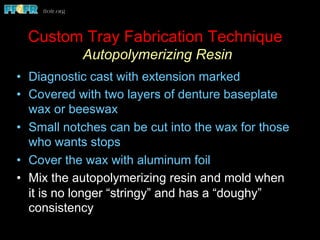 •  Diagnostic cast with extension marked
•  Covered with two layers of denture baseplate
wax or beeswax
•  Small notches can be cut into the wax for those
who wants stops
•  Cover the wax with aluminum foil
•  Mix the autopolymerizing resin and mold when
it is no longer “stringy” and has a “doughy”
consistency
Custom Tray Fabrication Technique
Autopolymerizing Resin
 
