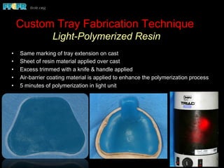 Custom Tray Fabrication Technique
Light-Polymerized Resin
•  Same marking of tray extension on cast
•  Sheet of resin material applied over cast
•  Excess trimmed with a knife & handle applied
•  Air-barrier coating material is applied to enhance the polymerization process
•  5 minutes of polymerization in light unit
 