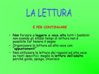 E PER CONTINUARE
• Non forzare a leggere a voce alta tutti i bambini:
non avendo gli stessi tempi di lettura non è
possibile far tenere il segno
• Organizzare la lettura ad alta voce con
“appuntamenti”
• Non utilizzare la lettura dei ragazzi ad alta voce
su testi specifici: meglio la lettura dell’adulto
perché guida, spiega, chiarisce
 