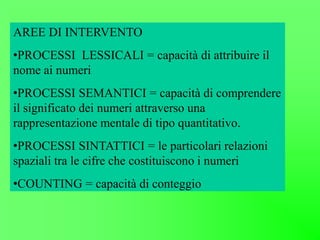 AREE DI INTERVENTO
•PROCESSI LESSICALI = capacità di attribuire il
nome ai numeri
•PROCESSI SEMANTICI = capacità di comprendere
il significato dei numeri attraverso una
rappresentazione mentale di tipo quantitativo.
•PROCESSI SINTATTICI = le particolari relazioni
spaziali tra le cifre che costituiscono i numeri
•COUNTING = capacità di conteggio
 