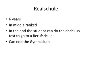 Realschule
• 6 years
• In middle ranked
• In the end the student can do the abchluss
  test to go to a Berufschule
• Can end the Gymnasium
 