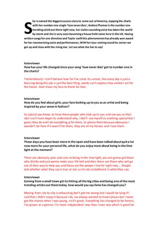 he isnamed the biggestsuccessstory to come out ofAmerica, toppingthe charts
with her numberone single ‘love neverdies’,AndreaThomas is the number one
trendingcelebout there right now, her sixtiessoundingvoice has taken the world
by storm and she is very soon becominga house hold name here in the UK. Having
written songsfor one directionand Taylor swiftthis phenomenonhasalready won award
for her mesmerisingvoice andperformances. Withher tour cominground he corner we
get up and close with the risingstar. Let see what she has to say!
Interviewer
How has your life changed since your song ‘love never dies’ got to number one in
the charts?
Tremendously! I can’t believe how far I’ve come its surreal, like every day is just a
blessing doing this job is just the best thing, words can’t express how exited I am for
the future. And I have my fans to thank for that.
Interviewer
How do you feel about girls, your fans looking up toyou as an artist and being
inspired by your sense in fashion?
Its special you know, to have these people who look up to you and see you as their
idol I can’t even begin to understand why, I don’t see myself as anything special but I
guess they do and I do everything g for them, to please them because obviously I
wouldn’t be here if it wasn’t for them, they are all my heroes and I love them.
Interviewer
These days you have been more in the open and have been talked about quit a lot
now more for your personal life, what do you enjoy most about being in the lime
light at the moment?
There are obviously pros and cons to being in the lime light, you are gonna get those
who dislike and just wanna make your life hell and then there are those who will go
out of their way to help you and those are the people I live for right now…. People
talk whether what they say is true or not so im not so bothered in what they say.
Interviewer
Coming from a small town girl to hitting all the big cities and being one of the most
trending artists out there today, how would you say fame has changed you?
Moving from city to city is exhausting don’t get me wrong but I would be lying if I
said that I didn’t enjoy it because I do, ive always wanted to travel places but I never
got the chance when I was young, so it’s great. Everything has changed to be honest,
I’ve grown as a person, I’m more independent now than I ever was which is great for
S
 