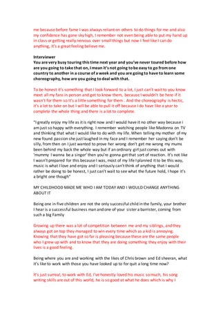 me because before fame I was always reliant on others to do things for me and also
my confidence has gone sky high, I remember not even being able to put my hand up
in class or getting really nervous over small things but now I feel like I can do
anything, it’s a great feeling believe me.
Interviewer
You are very busy touring this time next year and you’ve never toured before how
are you going to take that on, I mean it’s not going tobe easy to go from one
country to another in a course of a week and you are going to have to learn some
choreography, how are you going todeal with that.
To be honest it’s something that I look forward to a lot, I just can’t wait to you know
meet all my fans in person and get to know them, because I wouldn’t be here if it
wasn’t for them so it’s a little something for them . And the choreography is hectic,
it’s a lot to take on but I will be able to pull it off because I do have like a year to
complete the whole thing and there is a lot to complete.
“I greatly enjoy my life as it is right now and I would have it no other way because i
am just so happy with everything. I remember watching people like Madonna on TV
and thinking that what I would like to do with my life. When telling my mother of my
new found passion she just laughed in my face and I remember her saying don’t be
silly, from then on I just wanted to prove her wrong don’t get me wrong my mums
been behind my back the whole way but if an ordinary girl just comes out with
‘mummy I wanna be a singer’ then you’re gonna get that sort of reaction. It’s not like
I wasn’t prepared for this because I was, most of my life I planned it to be this way,
music is what I love and enjoy and I seriously can’t think of anything that I would
rather be doing to be honest, I just can’t wait to see what the future hold, I hope it’s
a bright one though”
MY CHILDHOOD MADE ME WHO I AM TODAY AND I WOULD CHANGE ANYTHING
ABOUT IT
Being one in five children are not the only successful child in the family, your brother
I hear is a successful business man and one of your sister a barrister, coming from
such a big Family
Growing up there was a lot of competition between me and my siblings, and they
always got on top they managed to win every time which as a kid is annoying.
Knowing that they have got so far is pleasing because these are the same people
who I grew up with and to know that they are doing something they enjoy with their
lives is a good feeling.
Being where you are and working with the likes of Chris brown and Ed sheeran, what
it’s like to work with those you have looked up to for quit a long time now?
It’s just surreal, to work with Ed, I’ve honestly loved his music so much, his song
writing skills are out of this world, he is so good at what he does which is why I
 
