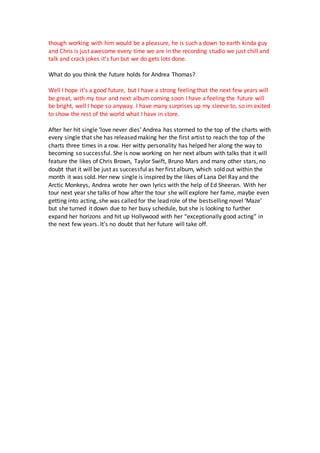 though working with him would be a pleasure, he is such a down to earth kinda guy
and Chris is just awesome every time we are in the recording studio we just chill and
talk and crack jokes it’s fun but we do gets lots done.
What do you think the future holds for Andrea Thomas?
Well I hope it’s a good future, but I have a strong feeling that the next few years will
be great, with my tour and next album coming soon I have a feeling the future will
be bright, well I hope so anyway. I have many surprises up my sleeve to, so im exited
to show the rest of the world what I have in store.
After her hit single ‘love never dies’ Andrea has stormed to the top of the charts with
every single that she has released making her the first artist to reach the top of the
charts three times in a row. Her witty personality has helped her along the way to
becoming so successful. She is now working on her next album with talks that it will
feature the likes of Chris Brown, Taylor Swift, Bruno Mars and many other stars, no
doubt that it will be just as successful as her first album, which sold out within the
month it was sold. Her new single is inspired by the likes of Lana Del Ray and the
Arctic Monkeys, Andrea wrote her own lyrics with the help of Ed Sheeran. With her
tour next year she talks of how after the tour she will explore her fame, maybe even
getting into acting, she was called for the lead role of the bestselling novel ‘Maze’
but she turned it down due to her busy schedule, but she is looking to further
expand her horizons and hit up Hollywood with her “exceptionally good acting” in
the next few years. It’s no doubt that her future will take off.
 