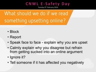 C N W L E - S afe t y D ay
Tuesday 9th February 2016
• Block
• Report
• Speak face to face - explain why you are upset
• Calmly explain why you disagree but refrain
from getting sucked into an online argument
• Ignore it?
• Tell someone if it has affected you negatively
 
