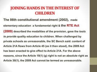 JOINING HANDS IN THE INTEREST OF
                CHILDREN
The 86th constitutional amendment (2002), made
elementary education a fundamental right & the RTE Act

(2009) described the modalities of the provision, gave the tools
to provide quality education to children. When challenged by
private schools as unreasonable, the SC Bench said: content of
Article 21A flows from Article 45 (as it then stood), the 2009 Act
has been enacted to give effect to Article 21A. For the above
reasons, since the Article 19(1) (g) right is not an absolute right as
Article 30(1), the 2009 Act cannot be termed as unreasonable.
 