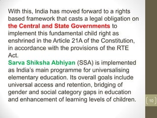 With this, India has moved forward to a rights
based framework that casts a legal obligation on
the Central and State Governments to
implement this fundamental child right as
enshrined in the Article 21A of the Constitution,
in accordance with the provisions of the RTE
Act.
Sarva Shiksha Abhiyan (SSA) is implemented
as India‟s main programme for universalising
elementary education. Its overall goals include
universal access and retention, bridging of
gender and social category gaps in education
and enhancement of learning levels of children.     10
 