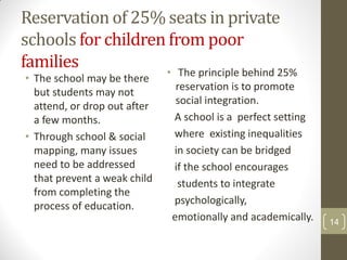 Reservation of 25% seats in private
schools for children from poor
families            • The principle behind 25%
• The school may be there
  but students may not         reservation is to promote
                               social integration.
  attend, or drop out after
  a few months.               A school is a perfect setting
• Through school & social     where existing inequalities
  mapping, many issues        in society can be bridged
  need to be addressed        if the school encourages
  that prevent a weak child    students to integrate
  from completing the
  process of education.       psychologically,
                              emotionally and academically.   14
 