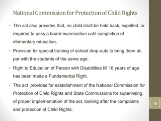 National Commission for Protection of Child Rights
• The act also provides that, no child shall be held back, expelled, or
  required to pass a board examination until completion of
  elementary education.

• Provision for special training of school drop-outs to bring them at-
  par with the students of the same age.

• Right to Education of Person with Disabilities till 18 years of age
  has been made a Fundamental Right.

• The act provides for establishment of the National Commission for
  Protection of Child Rights and State Commissions for supervising
  of proper implementation of the act, looking after the complaints       16
  and protection of Child Rights.
 