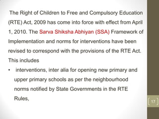 The Right of Children to Free and Compulsory Education
(RTE) Act, 2009 has come into force with effect from April
1, 2010. The Sarva Shiksha Abhiyan (SSA) Framework of
Implementation and norms for interventions have been
revised to correspond with the provisions of the RTE Act.
This includes
•   interventions, inter alia for opening new primary and
    upper primary schools as per the neighbourhood
    norms notified by State Governments in the RTE
    Rules,
                                                             17
 