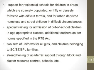 •   support for residential schools for children in areas
    which are sparsely populated, or hilly or densely
    forested with difficult terrain, and for urban deprived
    homeless and street children in difficult circumstances,
• special training for admission of out-of-school children
    in age appropriate classes, additional teachers as per
    norms specified in the RTE Act,
• two sets of uniforms for all girls, and children belonging
    to SC/ST/BPL families,
• strengthening of academic support through block and
                                                               18
    cluster resource centres, schools, etc.
 